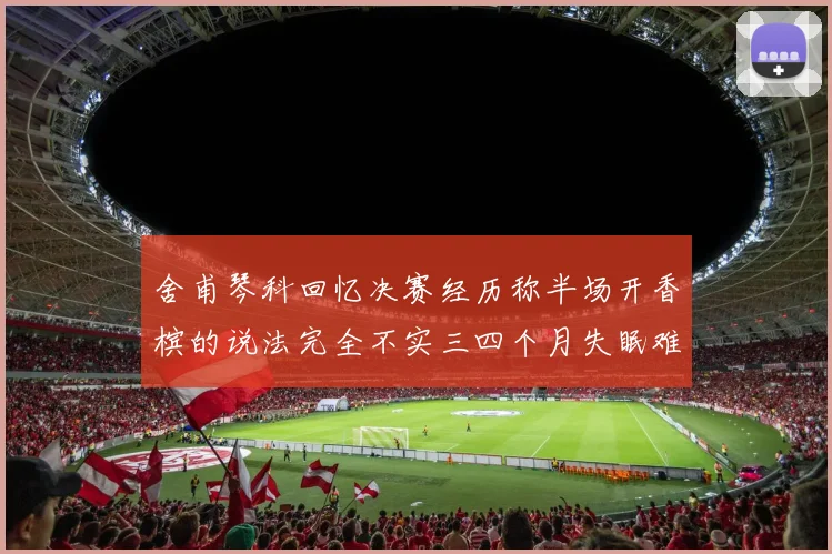 舍甫琴科回忆决赛经历称半场开香槟的说法完全不实三四个月失眠难以释怀