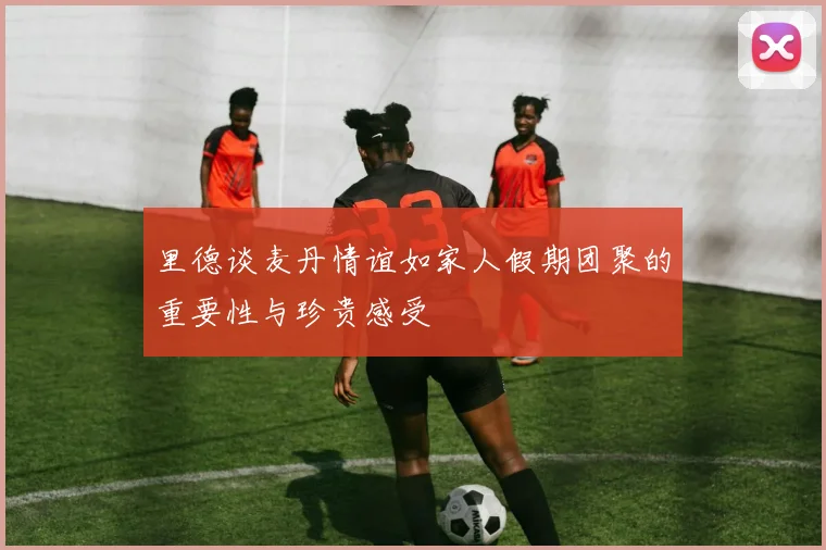 里德谈麦丹情谊如家人假期团聚的重要性与珍贵感受