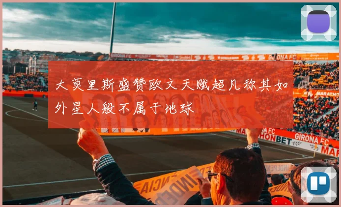 大莫里斯盛赞欧文天赋超凡称其如外星人般不属于地球