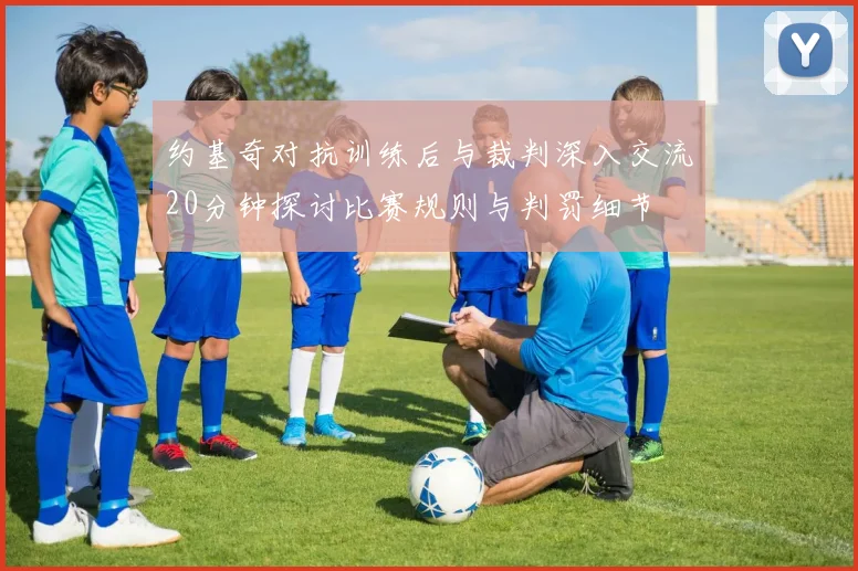 约基奇对抗训练后与裁判深入交流20分钟探讨比赛规则与判罚细节