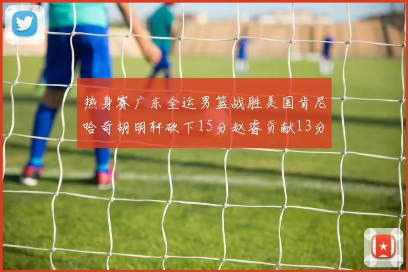 热身赛广东全运男篮战胜美国肯尼哈奇胡明轩砍下15分赵睿贡献13分