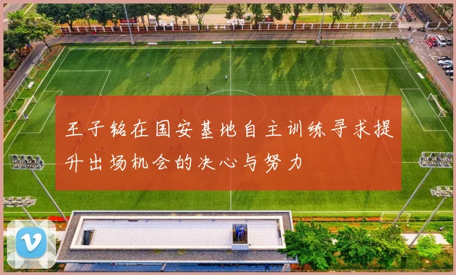 王子铭在国安基地自主训练寻求提升出场机会的决心与努力