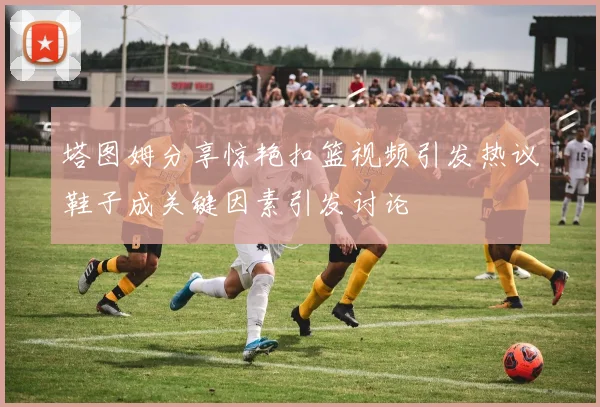 塔图姆分享惊艳扣篮视频引发热议鞋子成关键因素引发讨论