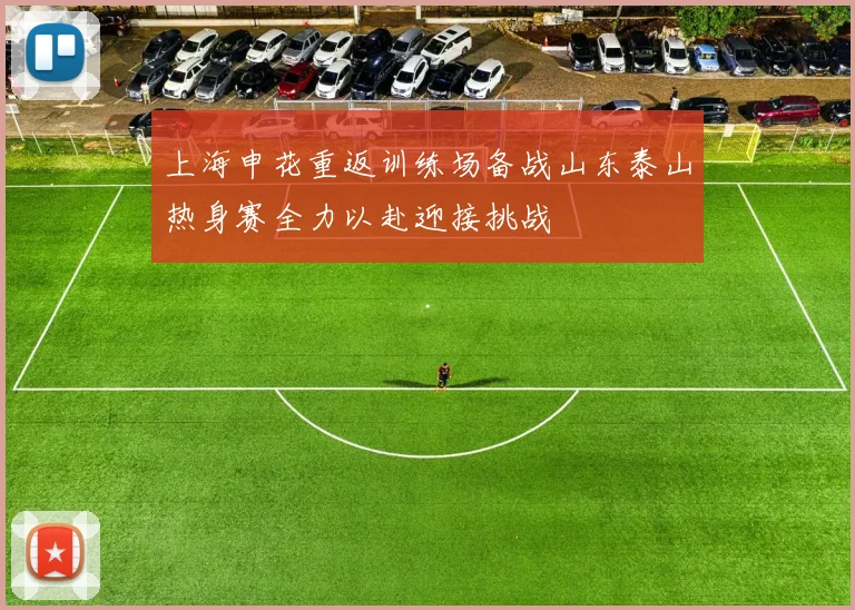 上海申花重返训练场备战山东泰山热身赛全力以赴迎接挑战