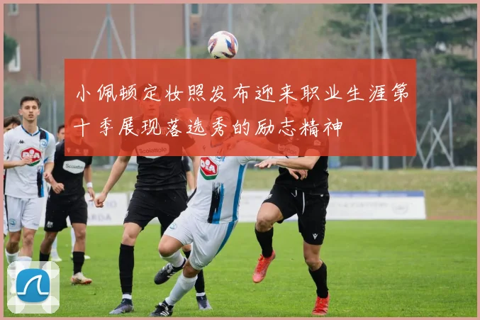 小佩顿定妆照发布迎来职业生涯第十季展现落选秀的励志精神