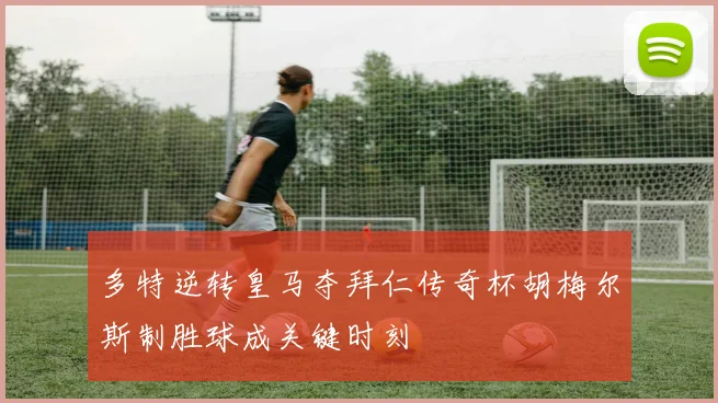 多特逆转皇马夺拜仁传奇杯胡梅尔斯制胜球成关键时刻