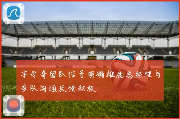 字母哥留队信号明确雄鹿总经理与多队沟通反馈积极