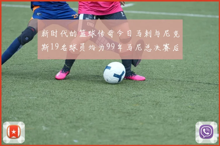 新时代的篮球传奇今日马刺与尼克斯19名球员均为99年马尼总决赛后出生