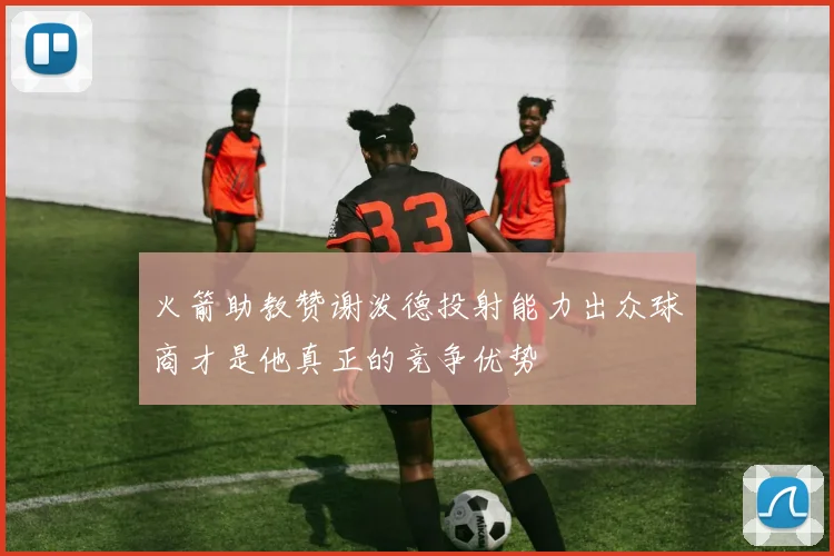 火箭助教赞谢泼德投射能力出众球商才是他真正的竞争优势