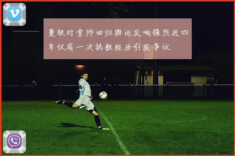 曼联对索帅回归舆论反响强烈近四年仅有一次执教经历引发争议