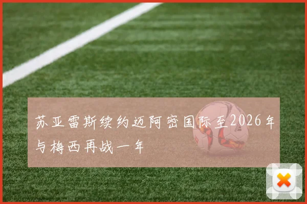 苏亚雷斯续约迈阿密国际至2026年与梅西再战一年