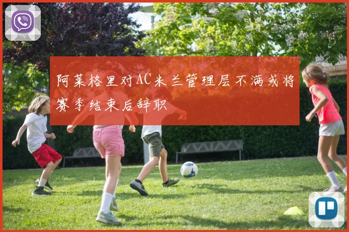 阿莱格里对AC米兰管理层不满或将赛季结束后辞职