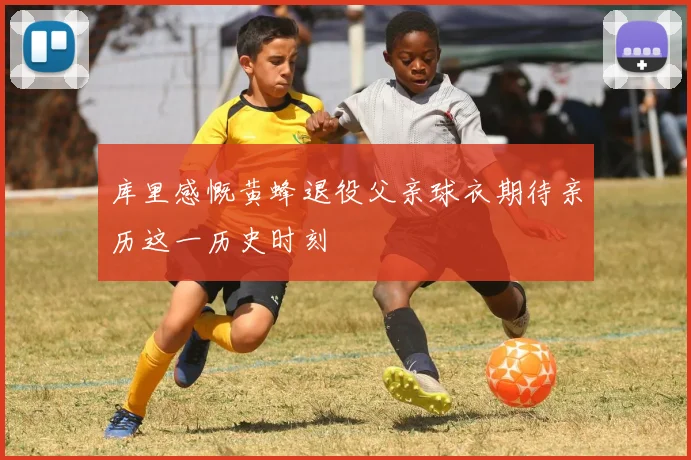 库里感慨黄蜂退役父亲球衣期待亲历这一历史时刻