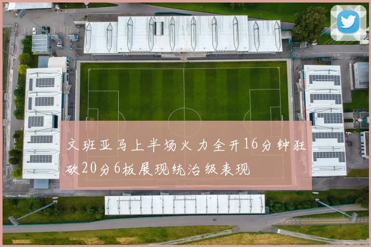 文班亚马上半场火力全开16分钟狂砍20分6板展现统治级表现