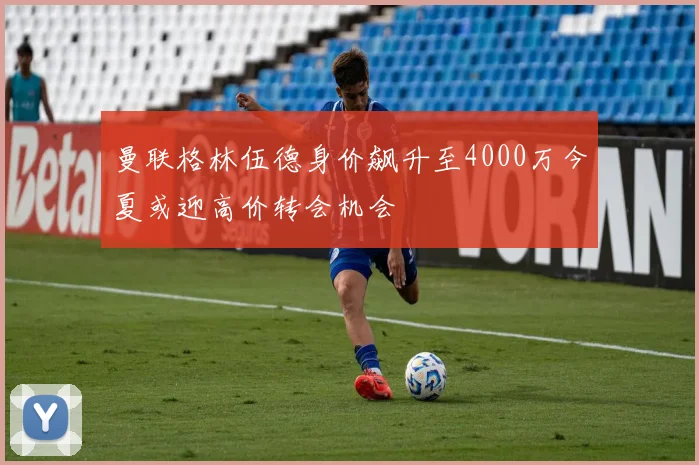 曼联格林伍德身价飙升至4000万今夏或迎高价转会机会