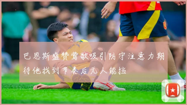 巴恩斯盛赞莺歌吸引防守注意力期待他找到节奏后无人能挡