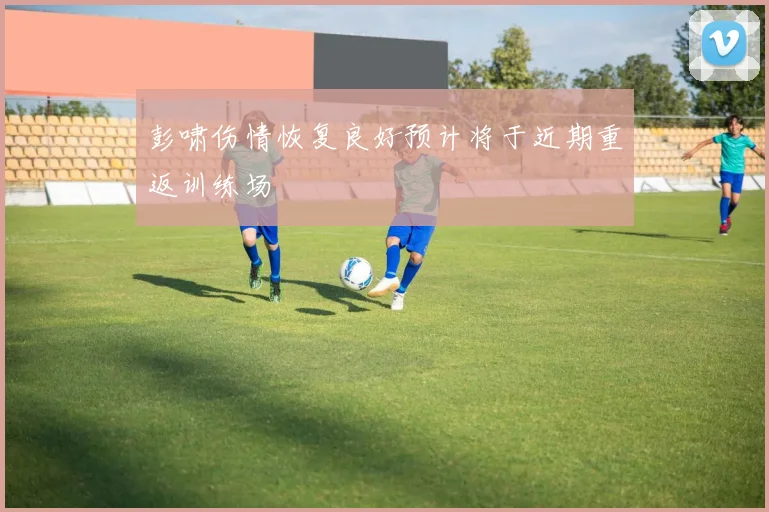 彭啸伤情恢复良好预计将于近期重返训练场