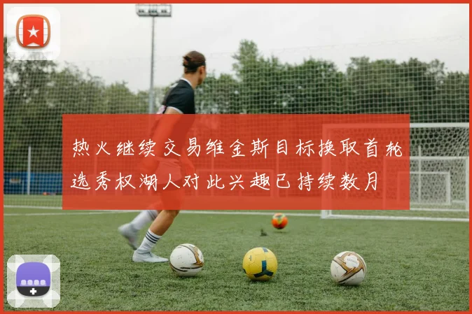 热火继续交易维金斯目标换取首轮选秀权湖人对此兴趣已持续数月