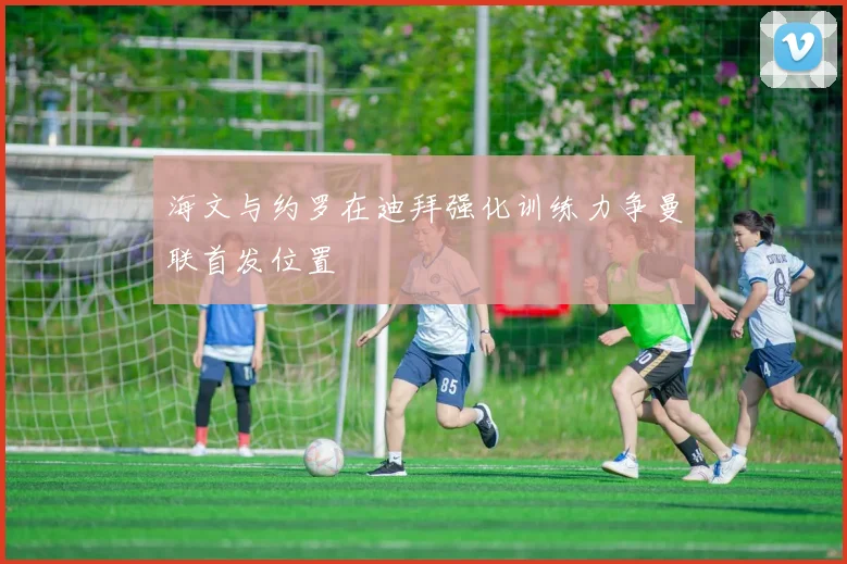 海文与约罗在迪拜强化训练力争曼联首发位置