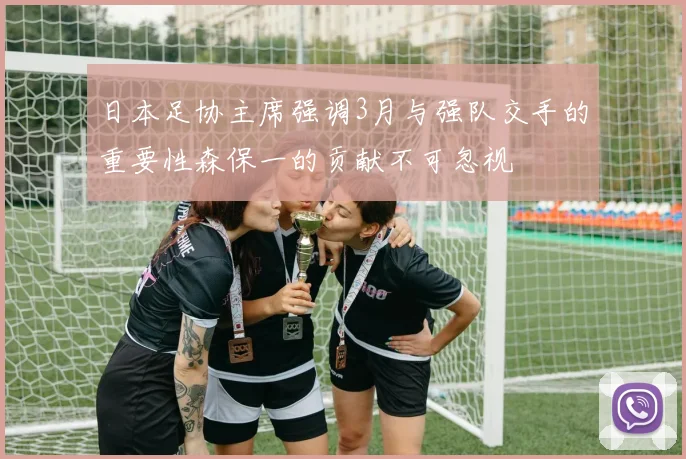 日本足协主席强调3月与强队交手的重要性森保一的贡献不可忽视