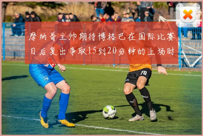 摩纳哥主帅期待博格巴在国际比赛日后复出争取15到20分钟的上场时间