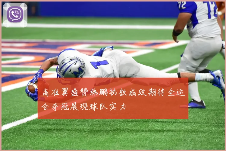 高准翼盛赞韩鹏执教成效期待全运会夺冠展现球队实力