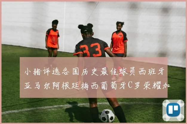 小猪评选各国历史最佳球员西班牙亚马尔阿根廷梅西葡萄牙C罗荣耀加冕