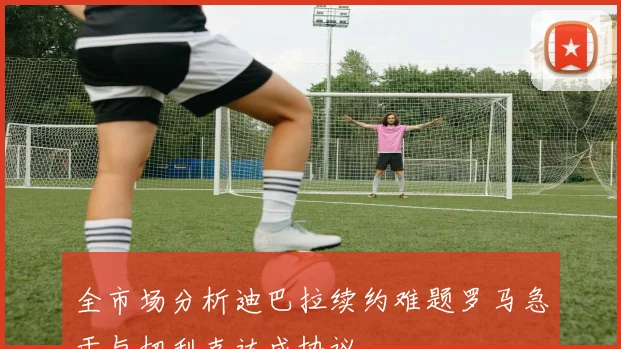 全市场分析迪巴拉续约难题罗马急于与切利克达成协议