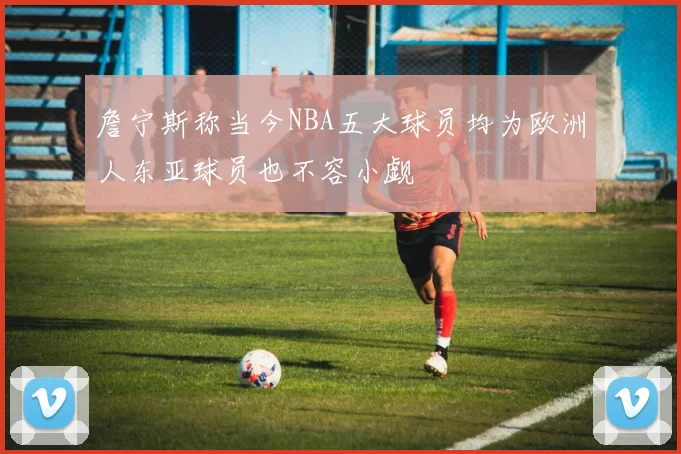 詹宁斯称当今NBA五大球员均为欧洲人东亚球员也不容小觑