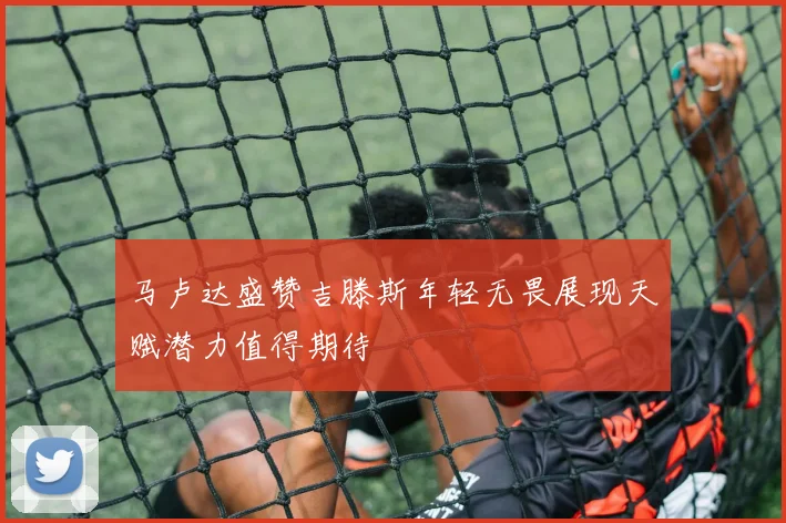 马卢达盛赞吉滕斯年轻无畏展现天赋潜力值得期待