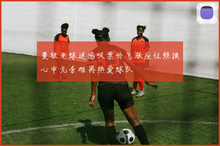 曼联老球迷感叹票价飞涨座位频换心中无奈难再热爱球队
