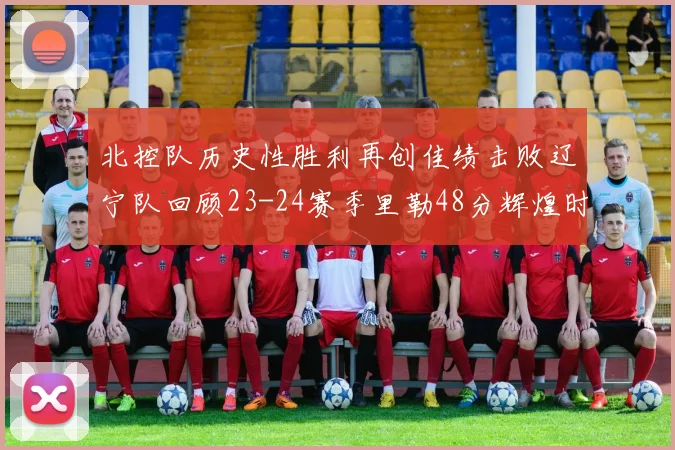 北控队历史性胜利再创佳绩击败辽宁队回顾23-24赛季里勒48分辉煌时刻