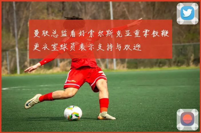 曼联总监看好索尔斯克亚重掌教鞭更衣室球员表示支持与欢迎