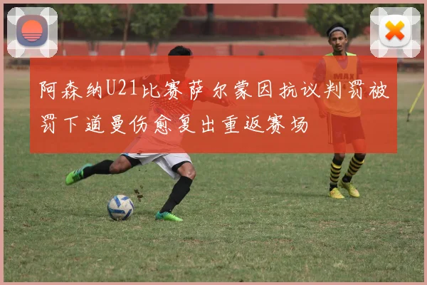 阿森纳U21比赛萨尔蒙因抗议判罚被罚下道曼伤愈复出重返赛场