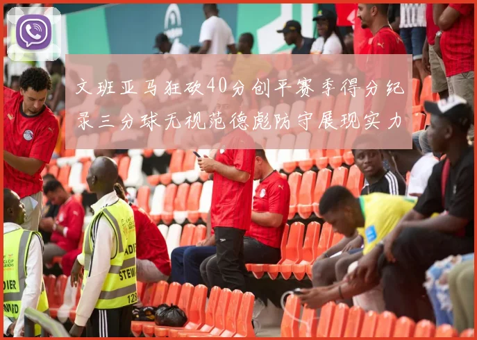 文班亚马狂砍40分创平赛季得分纪录三分球无视范德彪防守展现实力