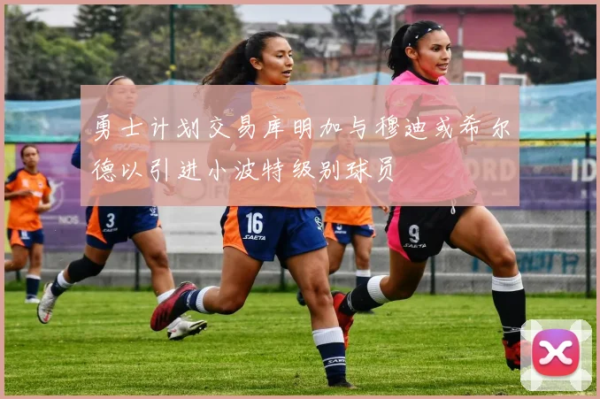 勇士计划交易库明加与穆迪或希尔德以引进小波特级别球员