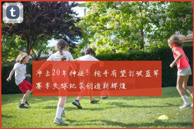 冲击20年神迹！枪手有望打破蓝军赛季失球纪录创造新辉煌