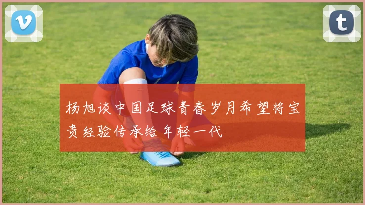 杨旭谈中国足球青春岁月希望将宝贵经验传承给年轻一代