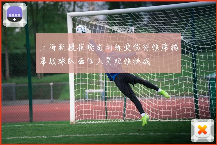 上海新援崔晓龙训练受伤将缺席揭幕战球队面临人员短缺挑战
